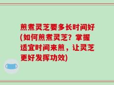 煎煮灵芝要多长时间好(如何煎煮灵芝？掌握适宜时间来煎，让灵芝更好发挥功效)