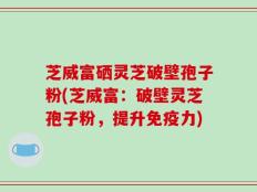 芝威富硒灵芝破壁孢子粉(芝威富：破壁灵芝孢子粉，提升免疫力)