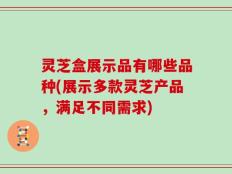 灵芝盒展示品有哪些品种(展示多款灵芝产品，满足不同需求)