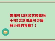胃痛可以吃灵芝胶囊吗小孩(灵芝胶囊可否缓解小孩的胃痛？)