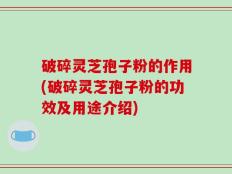 破碎灵芝孢子粉的作用(破碎灵芝孢子粉的功效及用途介绍)