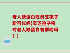 老人缺蛋白吃灵芝孢子粉可以吗(灵芝孢子粉对老人缺蛋白有帮助吗？)