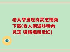 老大爷发现肉灵芝视频下载(老人偶遇珍稀肉灵芝 吸睛视频走红)
