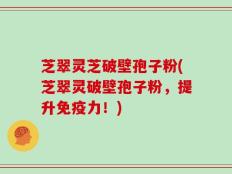 芝翠灵芝破壁孢子粉(芝翠灵破壁孢子粉，提升免疫力！)