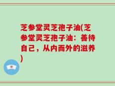 芝参堂灵芝孢子油(芝参堂灵芝孢子油：善待自己，从内而外的滋养)