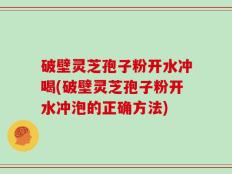 破壁灵芝孢子粉开水冲喝(破壁灵芝孢子粉开水冲泡的正确方法)