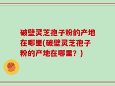 破壁灵芝孢子粉的产地在哪里(破壁灵芝孢子粉的产地在哪里？)