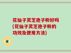 花仙子灵芝孢子粉好吗(花仙子灵芝孢子粉的功效及使用方法)
