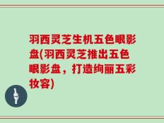 羽西灵芝生机五色眼影盘(羽西灵芝推出五色眼影盘，打造绚丽五彩妆容)