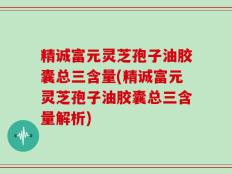 精诚富元灵芝孢子油胶囊总三含量(精诚富元灵芝孢子油胶囊总三含量解析)
