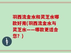 羽西流金水和灵芝水哪款好用(羽西流金水与灵芝水——哪款更适合您？)