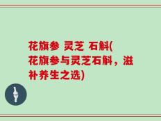 花旗参 灵芝 石斛(花旗参与灵芝石斛，滋补养生之选)