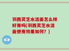 羽西灵芝水洁面怎么样好用吗(羽西灵芝水洁面使用效果如何？)
