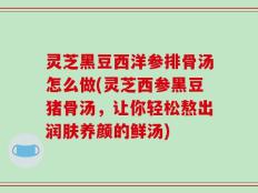 灵芝黑豆西洋参排骨汤怎么做(灵芝西参黑豆猪骨汤，让你轻松熬出润肤养颜的鲜汤)