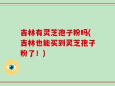 吉林有灵芝孢子粉吗(吉林也能买到灵芝孢子粉了！)
