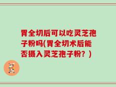 胃全切后可以吃灵芝孢子粉吗(胃全切术后能否摄入灵芝孢子粉？)