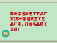 苏州紫檀灵芝工艺品厂家(苏州紫檀灵芝工艺品厂家，打造高品质工艺品)