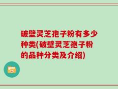 破壁灵芝孢子粉有多少种类(破壁灵芝孢子粉的品种分类及介绍)