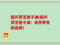 绍兴灵芝孢子油(绍兴灵芝孢子油：自然养生的选择)
