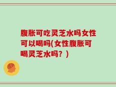 腹胀可吃灵芝水吗女性可以喝吗(女性腹胀可喝灵芝水吗？)
