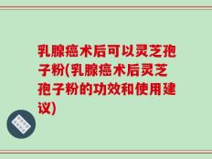 乳腺癌术后可以灵芝孢子粉(乳腺癌术后灵芝孢子粉的功效和使用建议)
