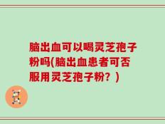 脑出血可以喝灵芝孢子粉吗(脑出血患者可否服用灵芝孢子粉？)