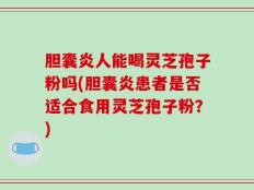 胆囊炎人能喝灵芝孢子粉吗(胆囊炎患者是否适合食用灵芝孢子粉？)