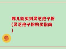 哪儿能买到灵芝孢子粉(灵芝孢子粉购买指南)