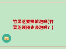 竹灵芝要提前泡吗(竹灵芝须预先浸泡吗？)
