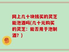 网上几十块钱买的灵芝能泡酒吗(几十元购买的灵芝：能否用于泡制酒？)