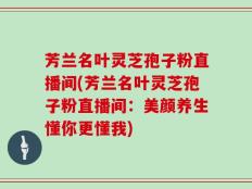 芳兰名叶灵芝孢子粉直播间(芳兰名叶灵芝孢子粉直播间：美颜养生懂你更懂我)