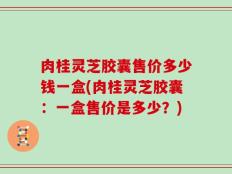 肉桂灵芝胶囊售价多少钱一盒(肉桂灵芝胶囊：一盒售价是多少？)