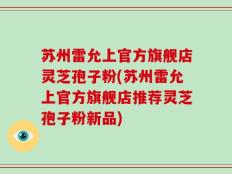 苏州雷允上官方旗舰店灵芝孢子粉(苏州雷允上官方旗舰店推荐灵芝孢子粉新品)