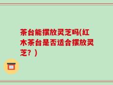 茶台能摆放灵芝吗(红木茶台是否适合摆放灵芝？)
