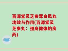百源堂灵芝参茸白凤丸功效与作用(百源堂灵芝参丸：强身健体的良药)