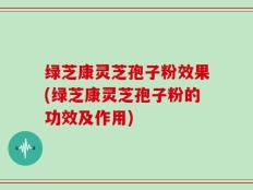 绿芝康灵芝孢子粉效果(绿芝康灵芝孢子粉的功效及作用)
