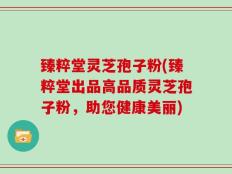 臻粹堂灵芝孢子粉(臻粹堂出品高品质灵芝孢子粉，助您健康美丽)