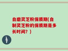 自磨灵芝粉保质期(自制灵芝粉的保质期是多长时间？)