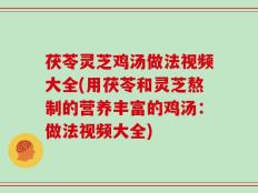 茯苓灵芝鸡汤做法视频大全(用茯苓和灵芝熬制的营养丰富的鸡汤：做法视频大全)
