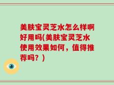 美肤宝灵芝水怎么样啊好用吗(美肤宝灵芝水使用效果如何，值得推荐吗？)