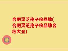 合肥灵芝孢子粉品牌(合肥灵芝孢子粉品牌名称大全)