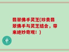 翡翠佛手灵芝(珍贵翡翠佛手与灵芝结合，带来绝妙奇观！)