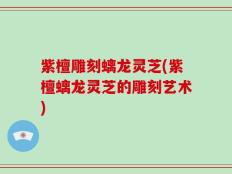 紫檀雕刻螭龙灵芝(紫檀螭龙灵芝的雕刻艺术)
