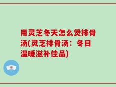 用灵芝冬天怎么煲排骨汤(灵芝排骨汤：冬日温暖滋补佳品)