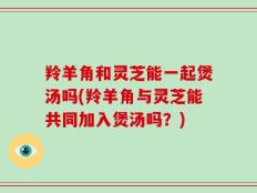 羚羊角和灵芝能一起煲汤吗(羚羊角与灵芝能共同加入煲汤吗？)