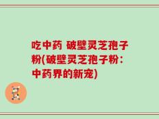 吃中药 破壁灵芝孢子粉(破壁灵芝孢子粉：中药界的新宠)