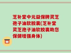 芝补堂中元益保牌灵芝孢子油软胶囊(芝补堂灵芝孢子油软胶囊助您保健增强身体)