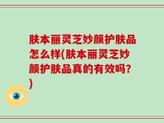 肤本丽灵芝妙颜护肤品怎么样(肤本丽灵芝妙颜护肤品真的有效吗？)