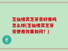 芝仙楼灵芝牙膏好用吗怎么样(芝仙楼灵芝牙膏使用效果如何？)