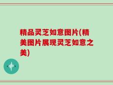 精品灵芝如意图片(精美图片展现灵芝如意之美)